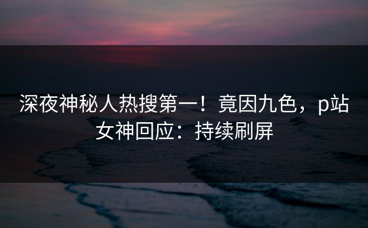 深夜神秘人热搜第一！竟因九色，p站女神回应：持续刷屏