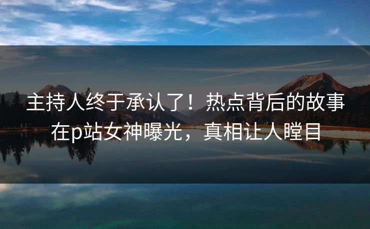主持人终于承认了！热点背后的故事在p站女神曝光，真相让人瞠目