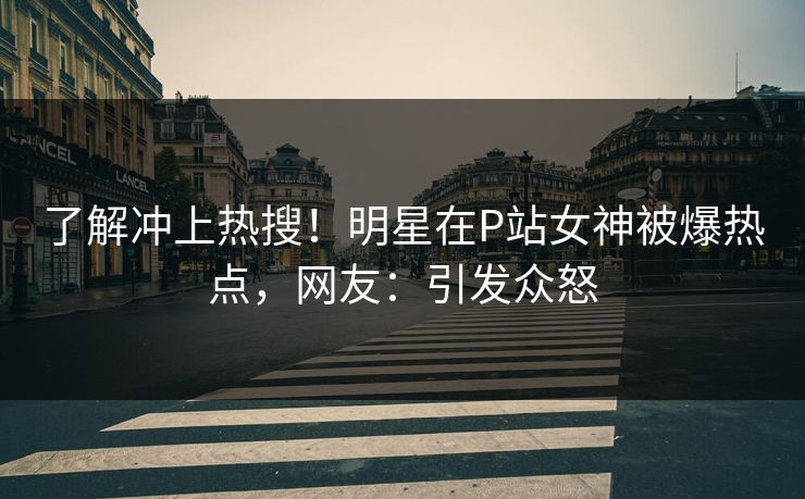了解冲上热搜！明星在P站女神被爆热点，网友：引发众怒