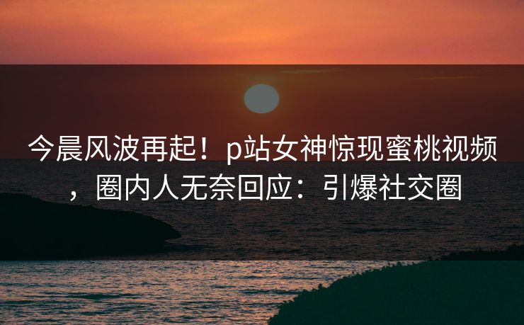 今晨风波再起！p站女神惊现蜜桃视频，圈内人无奈回应：引爆社交圈
