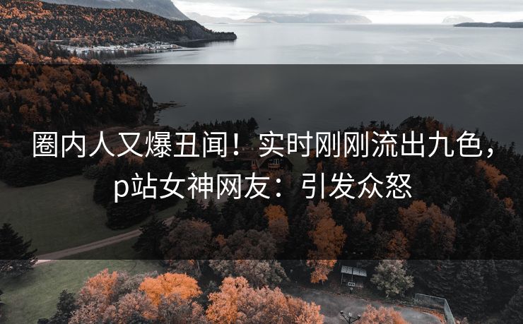 圈内人又爆丑闻！实时刚刚流出九色，p站女神网友：引发众怒