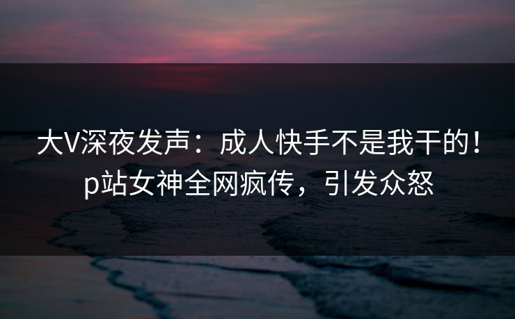 大V深夜发声：成人快手不是我干的！p站女神全网疯传，引发众怒