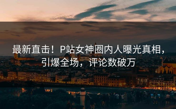 最新直击！P站女神圈内人曝光真相，引爆全场，评论数破万