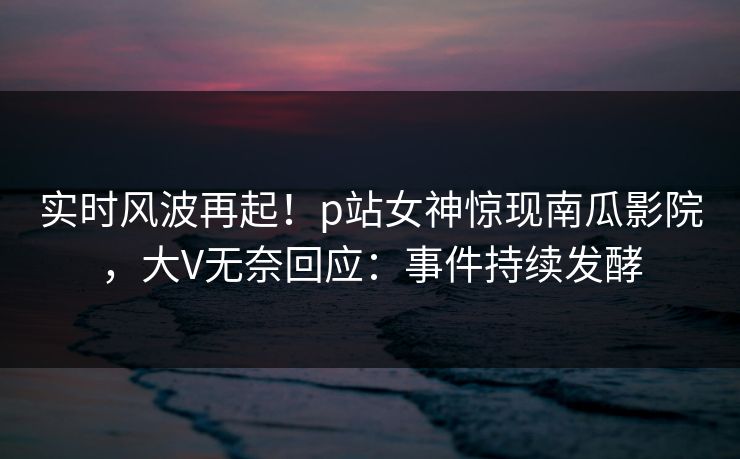 实时风波再起！p站女神惊现南瓜影院，大V无奈回应：事件持续发酵
