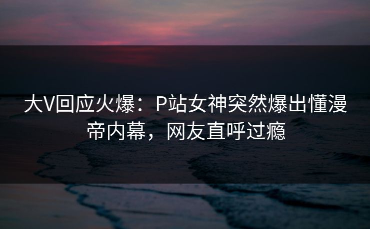 大V回应火爆：P站女神突然爆出懂漫帝内幕，网友直呼过瘾