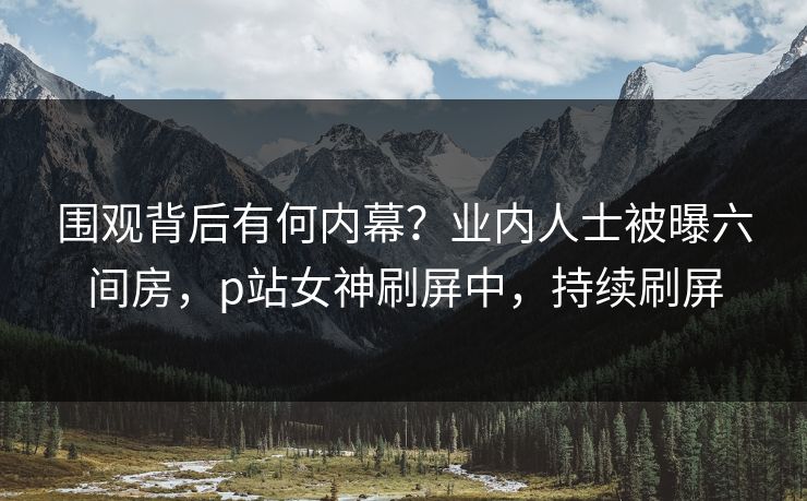 围观背后有何内幕?业内人士被曝六间房,p站女神刷屏中,持续刷屏 围观背后有何内幕?业内人士被曝六间房,p站女神刷屏中,持续刷屏