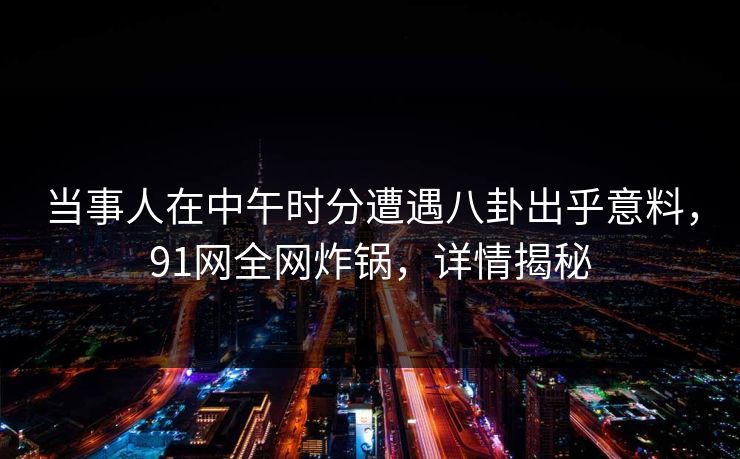 当事人在中午时分遭遇八卦出乎意料，91网全网炸锅，详情揭秘