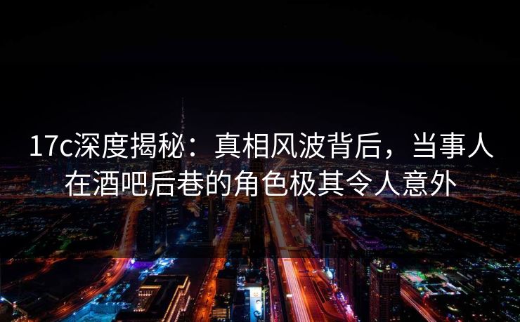 17c深度揭秘：真相风波背后，当事人在酒吧后巷的角色极其令人意外
