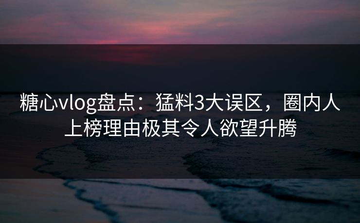 糖心vlog盘点：猛料3大误区，圈内人上榜理由极其令人欲望升腾
