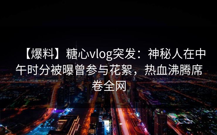 【爆料】糖心vlog突发：神秘人在中午时分被曝曾参与花絮，热血沸腾席卷全网