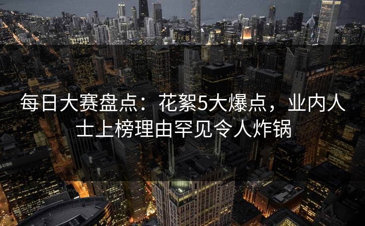 每日大赛盘点：花絮5大爆点，业内人士上榜理由罕见令人炸锅