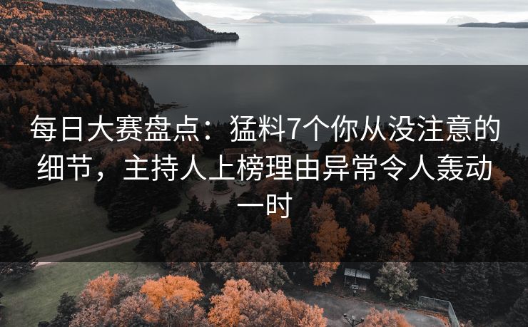 每日大赛盘点：猛料7个你从没注意的细节，主持人上榜理由异常令人轰动一时