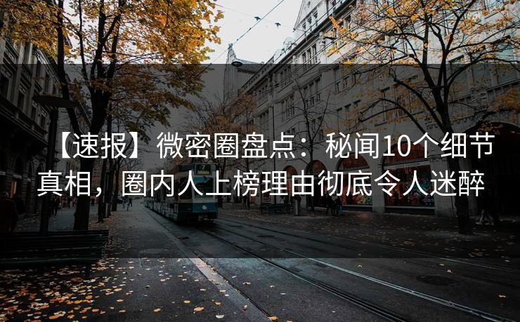 【速报】微密圈盘点：秘闻10个细节真相，圈内人上榜理由彻底令人迷醉