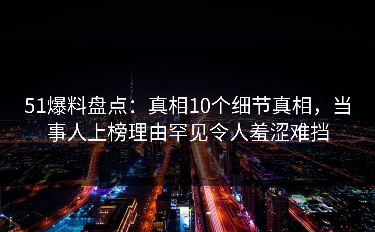 51爆料盘点：真相10个细节真相，当事人上榜理由罕见令人羞涩难挡