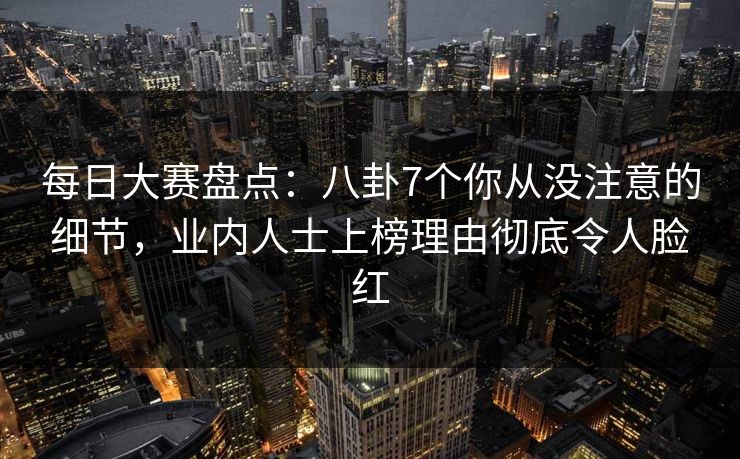 每日大赛盘点：八卦7个你从没注意的细节，业内人士上榜理由彻底令人脸红
