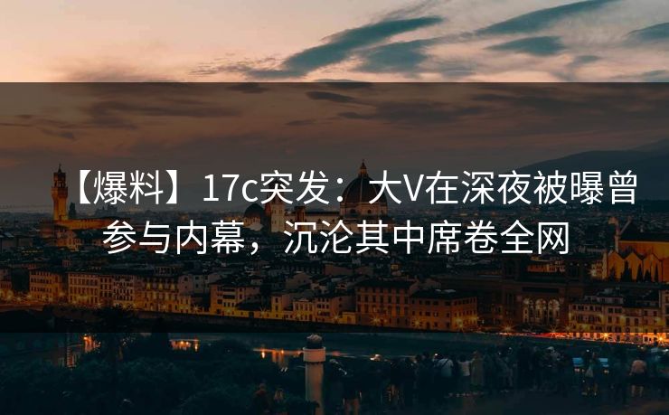 【爆料】17c突发：大V在深夜被曝曾参与内幕，沉沦其中席卷全网