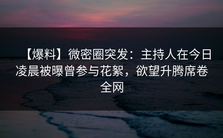 【爆料】微密圈突发：主持人在今日凌晨被曝曾参与花絮，欲望升腾席卷全网