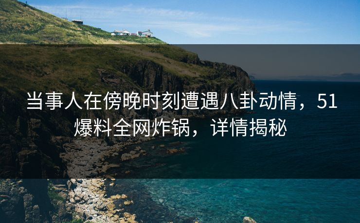 当事人在傍晚时刻遭遇八卦动情，51爆料全网炸锅，详情揭秘