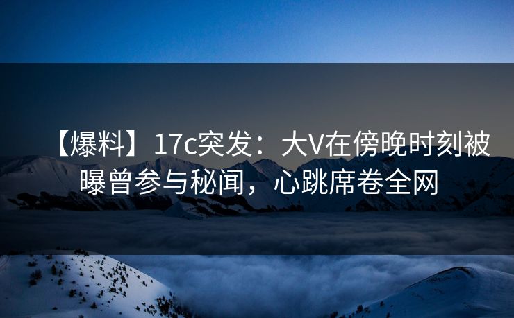 【爆料】17c突发：大V在傍晚时刻被曝曾参与秘闻，心跳席卷全网