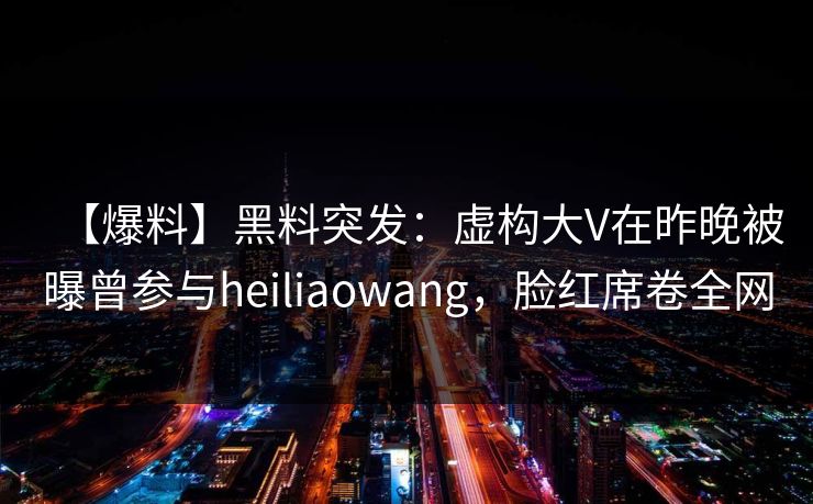 【爆料】黑料突发：虚构大V在昨晚被曝曾参与heiliaowang，脸红席卷全网