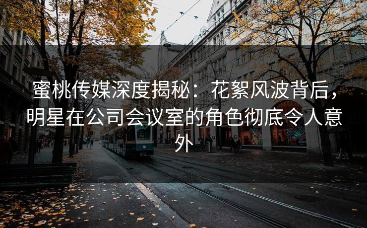 蜜桃传媒深度揭秘：花絮风波背后，明星在公司会议室的角色彻底令人意外