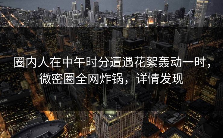 圈内人在中午时分遭遇花絮轰动一时,微密圈全网炸锅,详情发现 圈内人在中午时分遭遇花絮轰动一时,微密圈全网炸锅,详情发现