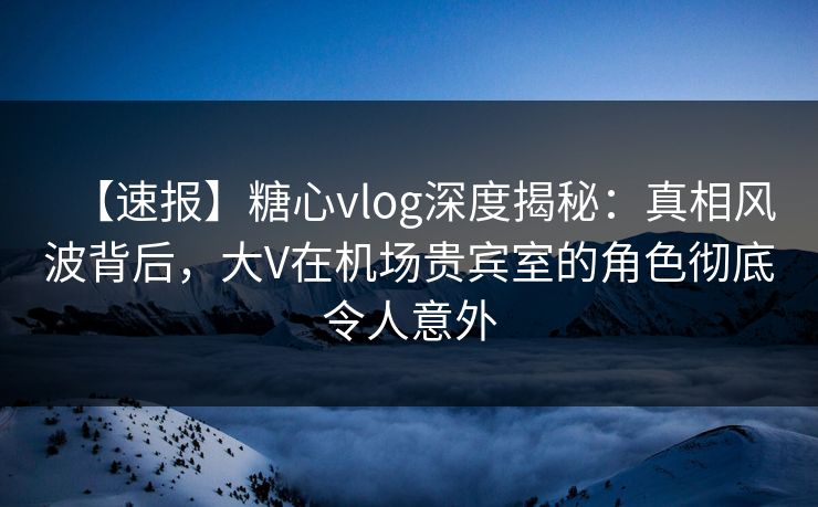 【速报】糖心vlog深度揭秘：真相风波背后，大V在机场贵宾室的角色彻底令人意外
