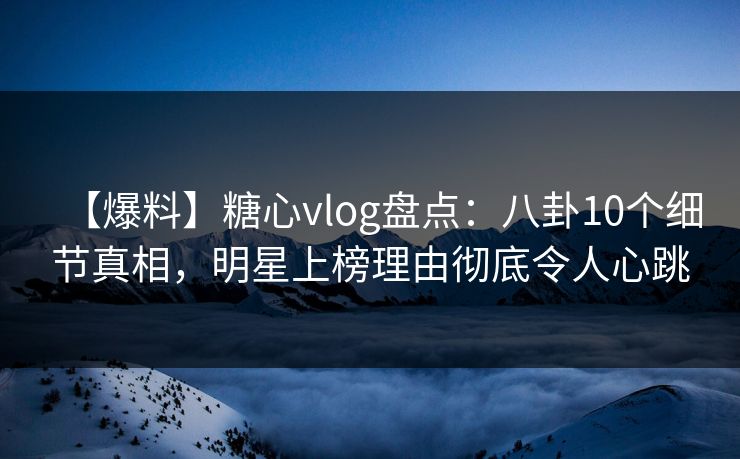 【爆料】糖心vlog盘点：八卦10个细节真相，明星上榜理由彻底令人心跳