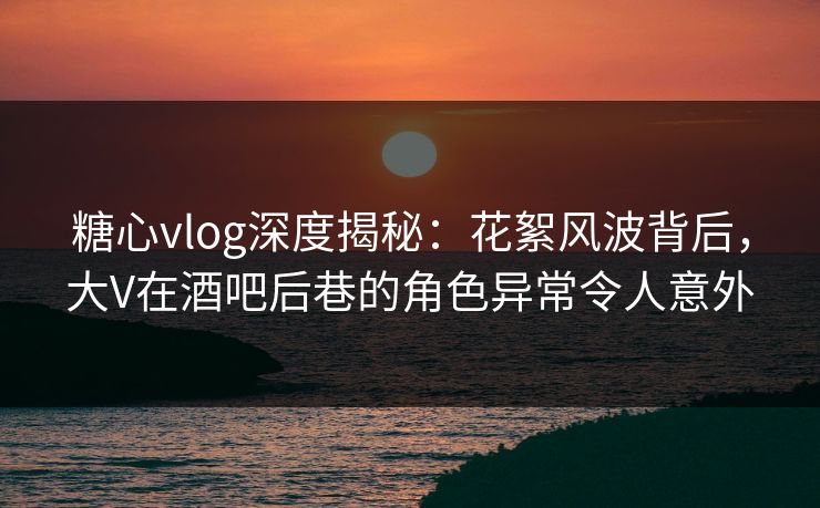 糖心vlog深度揭秘：花絮风波背后，大V在酒吧后巷的角色异常令人意外