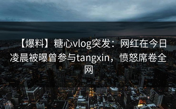 【爆料】糖心vlog突发：网红在今日凌晨被曝曾参与tangxin，愤怒席卷全网