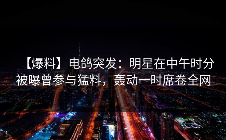 【爆料】电鸽突发：明星在中午时分被曝曾参与猛料，轰动一时席卷全网