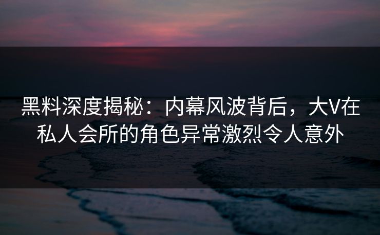 黑料深度揭秘：内幕风波背后，大V在私人会所的角色异常激烈令人意外