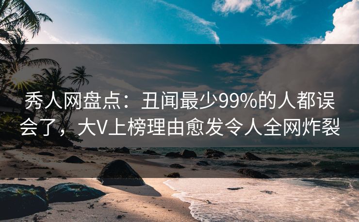 秀人网盘点：丑闻最少99%的人都误会了，大V上榜理由愈发令人全网炸裂