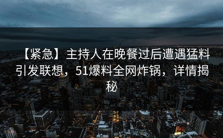 【紧急】主持人在晚餐过后遭遇猛料 引发联想，51爆料全网炸锅，详情揭秘