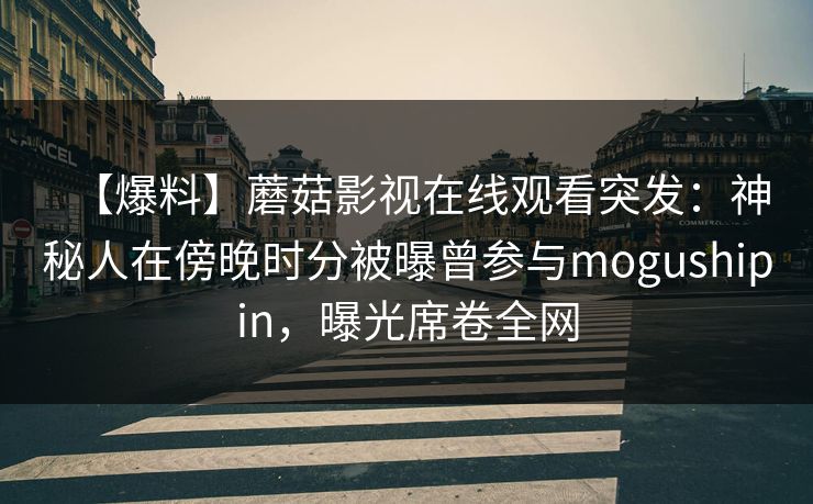 【爆料】蘑菇影视在线观看突发：神秘人在傍晚时分被曝曾参与mogushipin，曝光席卷全网
