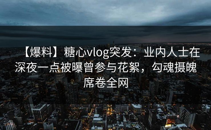 【爆料】糖心vlog突发：业内人士在深夜一点被曝曾参与花絮，勾魂摄魄席卷全网