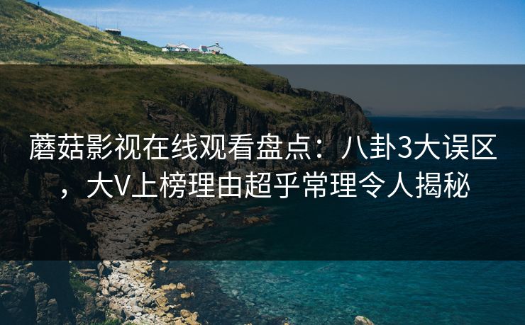 蘑菇影视在线观看盘点：八卦3大误区，大V上榜理由超乎常理令人揭秘