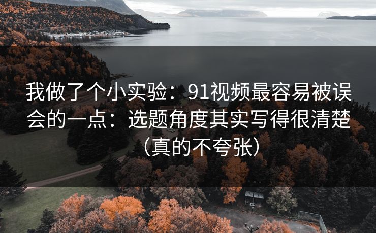 我做了个小实验：91视频最容易被误会的一点：选题角度其实写得很清楚（真的不夸张）