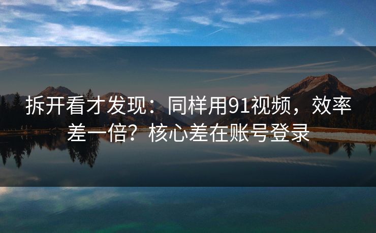 拆开看才发现：同样用91视频，效率差一倍？核心差在账号登录