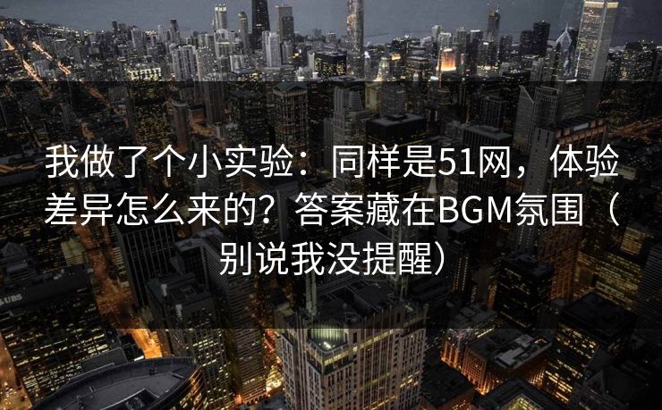 我做了个小实验：同样是51网，体验差异怎么来的？答案藏在BGM氛围（别说我没提醒）