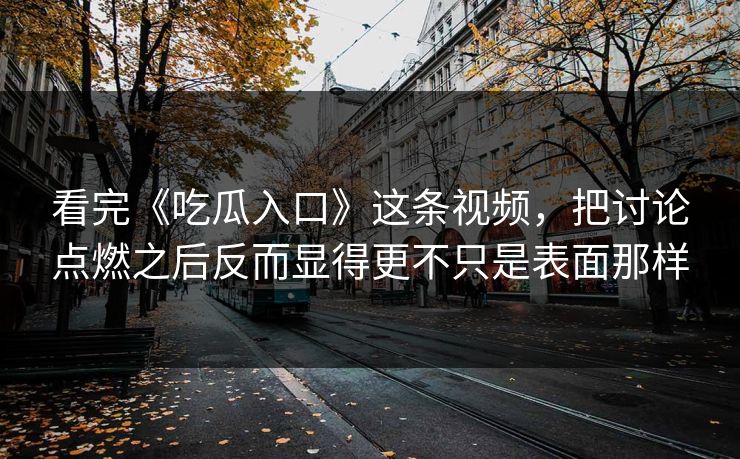 看完《吃瓜入口》这条视频，把讨论点燃之后反而显得更不只是表面那样