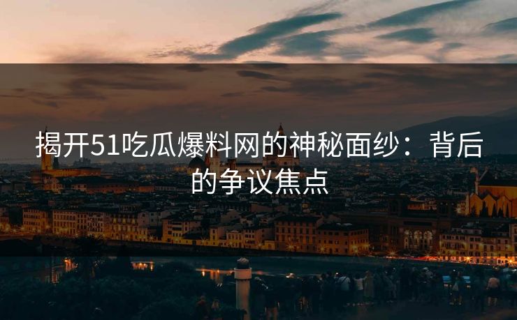 揭开51吃瓜爆料网的神秘面纱：背后的争议焦点